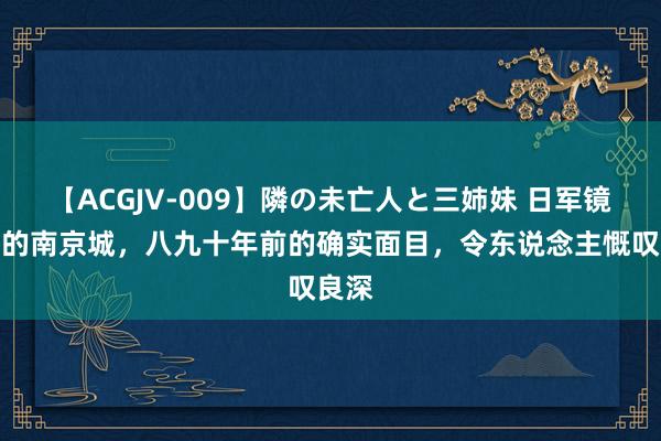 【ACGJV-009】隣の未亡人と三姉妹 日军镜头下的南京城，八九十年前的确实面目，令东说念主慨叹良深