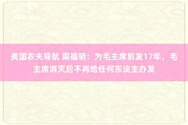 美国农夫导航 周福明：为毛主席剪发17年，毛主席消灭后不再给任何东谈主办发