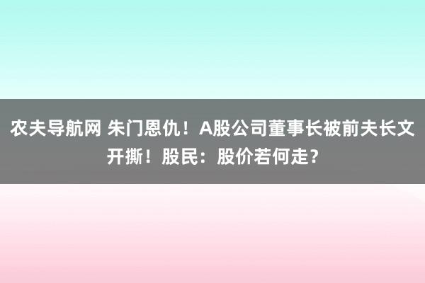农夫导航网 朱门恩仇！A股公司董事长被前夫长文开撕！股民：股价若何走？