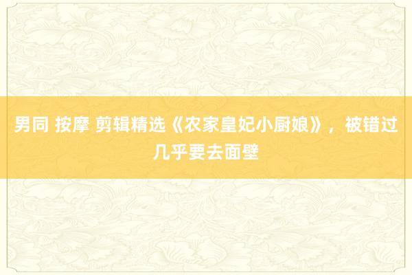 男同 按摩 剪辑精选《农家皇妃小厨娘》，被错过几乎要去面壁