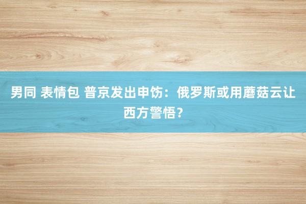男同 表情包 普京发出申饬：俄罗斯或用蘑菇云让西方警悟？