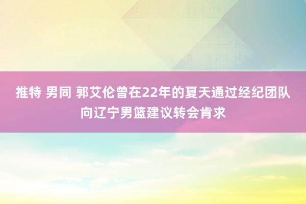 推特 男同 郭艾伦曾在22年的夏天通过经纪团队向辽宁男篮建议转会肯求