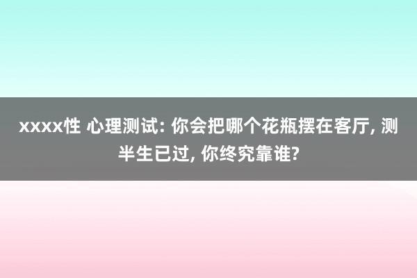 xxxx性 心理测试: 你会把哪个花瓶摆在客厅， 测半生已过， 你终究靠谁?