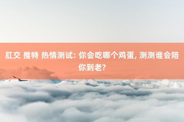 肛交 推特 热情测试: 你会吃哪个鸡蛋， 测测谁会陪你到老?