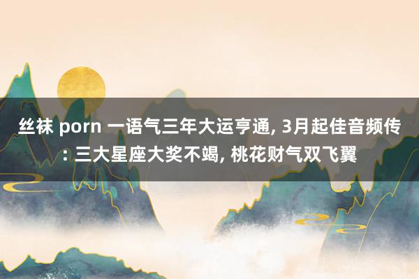 丝袜 porn 一语气三年大运亨通， 3月起佳音频传: 三大星座大奖不竭， 桃花财气双飞翼