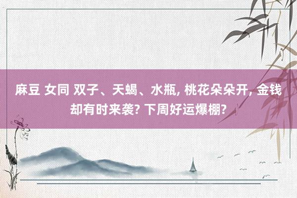 麻豆 女同 双子、天蝎、水瓶， 桃花朵朵开， 金钱却有时来袭? 下周好运爆棚?