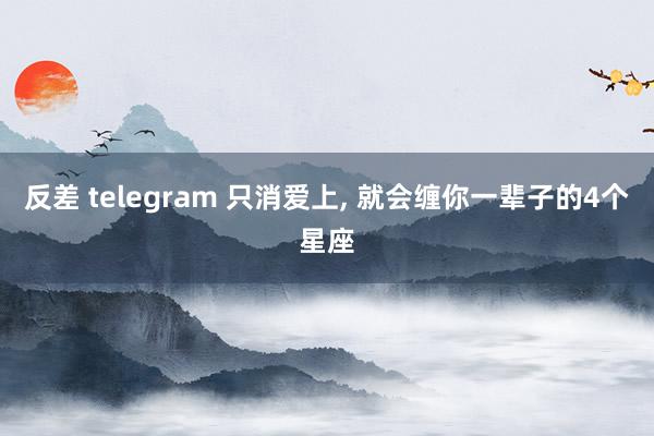 反差 telegram 只消爱上， 就会缠你一辈子的4个星座