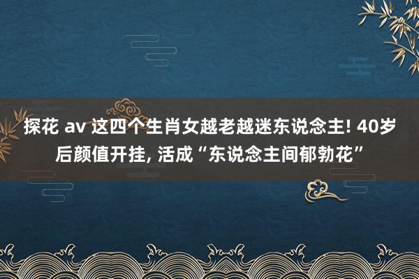 探花 av 这四个生肖女越老越迷东说念主! 40岁后颜值开挂， 活成“东说念主间郁勃花”