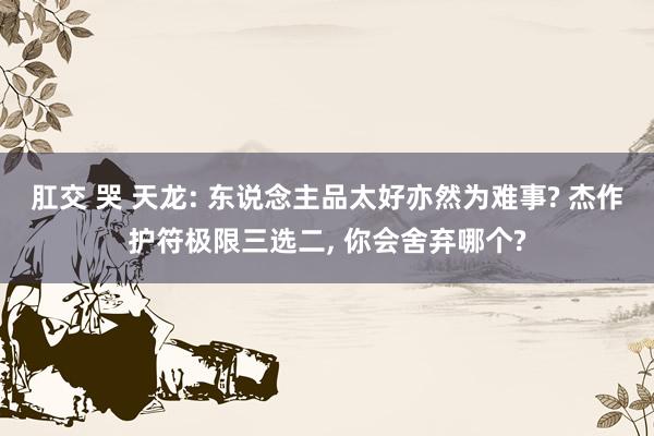 肛交 哭 天龙: 东说念主品太好亦然为难事? 杰作护符极限三选二， 你会舍弃哪个?