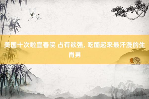 美国十次啦宜春院 占有欲强， 吃醋起来最汗漫的生肖男