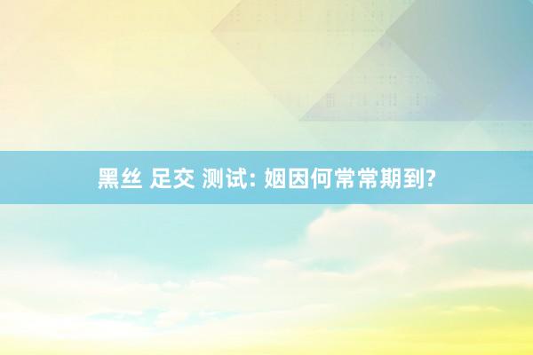 黑丝 足交 测试: 姻因何常常期到?
