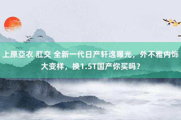 上原亞衣 肛交 全新一代日产轩逸曝光，外不雅内饰大变样，换1.5T国产你买吗？