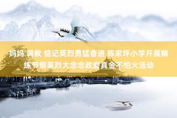 妈妈 调教 惦记英烈勇猛奋进 陈家坪小学开展精练节祭英烈大念念政磨真金不怕火活动
