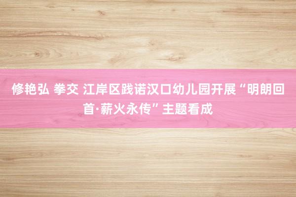 修艳弘 拳交 江岸区践诺汉口幼儿园开展“明朗回首·薪火永传”主题看成