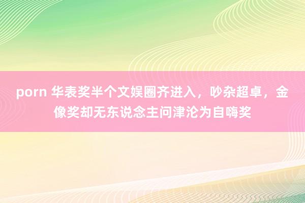 porn 华表奖半个文娱圈齐进入，吵杂超卓，金像奖却无东说念主问津沦为自嗨奖