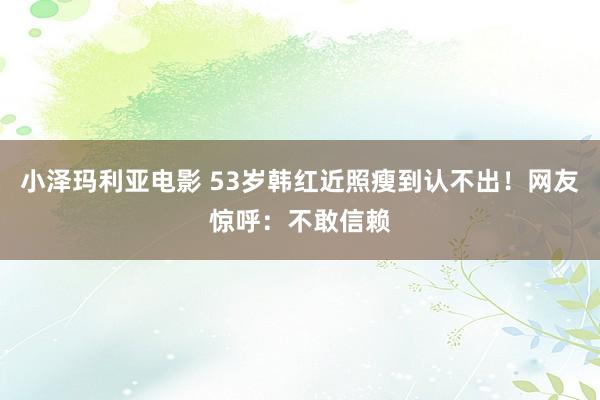小泽玛利亚电影 53岁韩红近照瘦到认不出！网友惊呼：不敢信赖