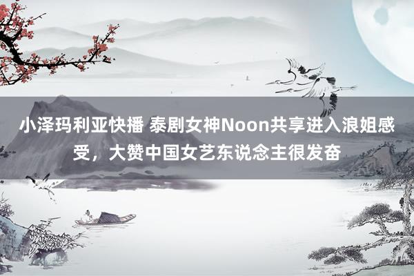 小泽玛利亚快播 泰剧女神Noon共享进入浪姐感受，大赞中国女艺东说念主很发奋