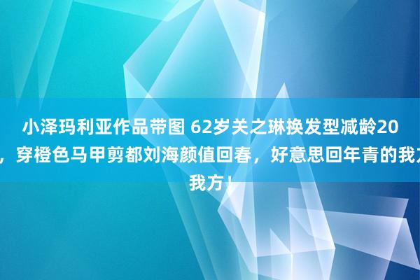 小泽玛利亚作品带图 62岁关之琳换发型减龄20岁，穿橙色马甲剪都刘海颜值回春，好意思回年青的我方！