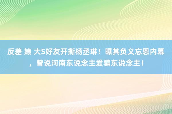 反差 婊 大S好友开撕杨丞琳！曝其负义忘恩内幕，曾说河南东说念主爱骗东说念主！