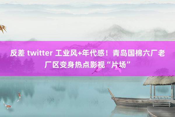 反差 twitter 工业风+年代感！青岛国棉六厂老厂区变身热点影视“片场”