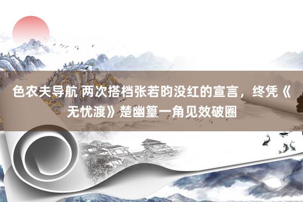 色农夫导航 两次搭档张若昀没红的宣言，终凭《无忧渡》楚幽篁一角见效破圈