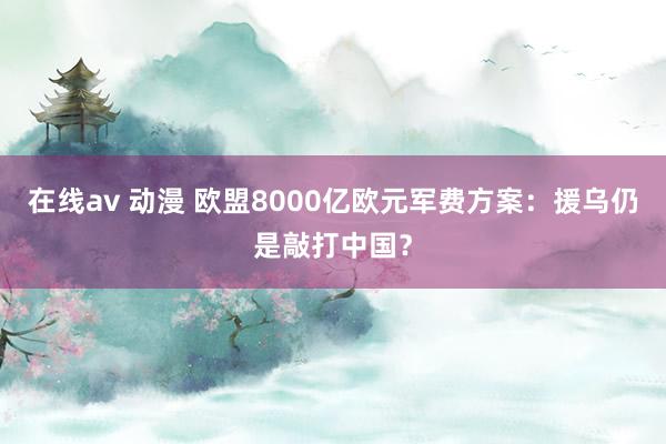 在线av 动漫 欧盟8000亿欧元军费方案：援乌仍是敲打中国？