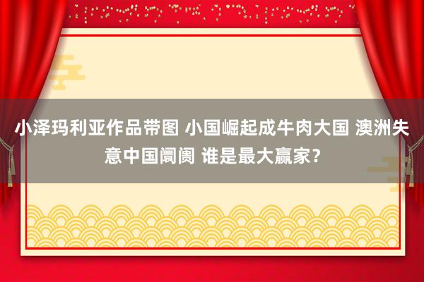 小泽玛利亚作品带图 小国崛起成牛肉大国 澳洲失意中国阛阓 谁是最大赢家？