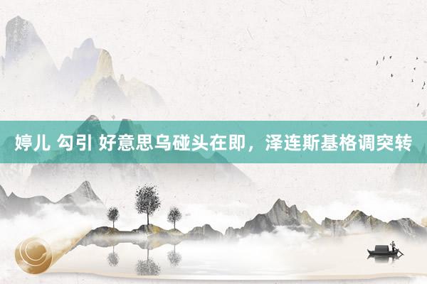 婷儿 勾引 好意思乌碰头在即，泽连斯基格调突转
