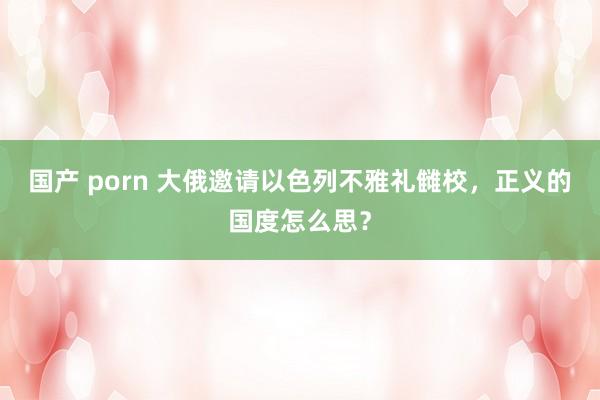 国产 porn 大俄邀请以色列不雅礼雠校，正义的国度怎么思？
