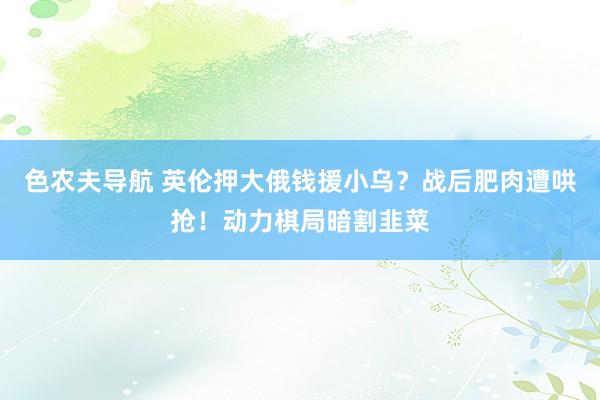 色农夫导航 英伦押大俄钱援小乌？战后肥肉遭哄抢！动力棋局暗割韭菜