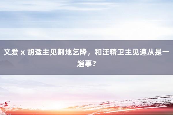 文爱 x 胡适主见割地乞降，和汪精卫主见遵从是一趟事？