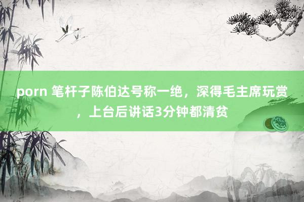 porn 笔杆子陈伯达号称一绝，深得毛主席玩赏，上台后讲话3分钟都清贫