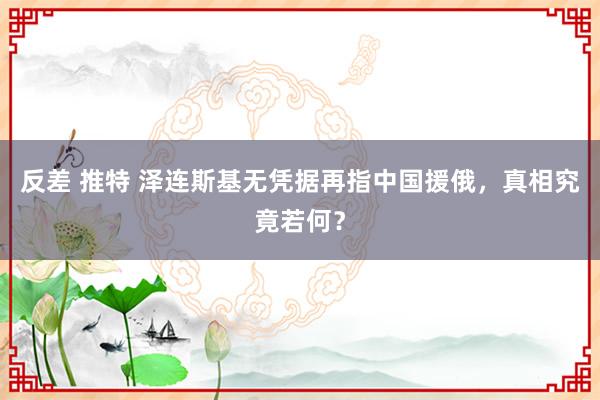 反差 推特 泽连斯基无凭据再指中国援俄，真相究竟若何？