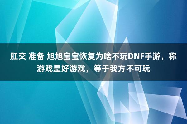 肛交 准备 旭旭宝宝恢复为啥不玩DNF手游，称游戏是好游戏，等于我方不可玩