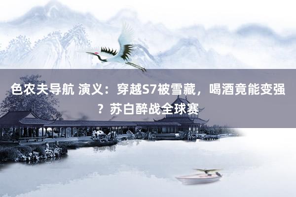 色农夫导航 演义：穿越S7被雪藏，喝酒竟能变强？苏白醉战全球赛