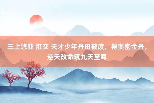 三上悠亚 肛交 天才少年丹田被废，得奥密金丹，逆天改命筑九天至尊