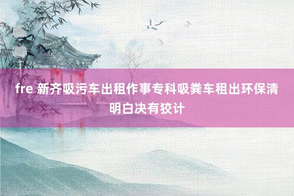 fre 新齐吸污车出租作事专科吸粪车租出环保清明白决有狡计
