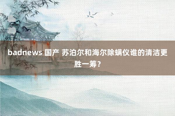 badnews 国产 苏泊尔和海尔除螨仪谁的清洁更胜一筹？