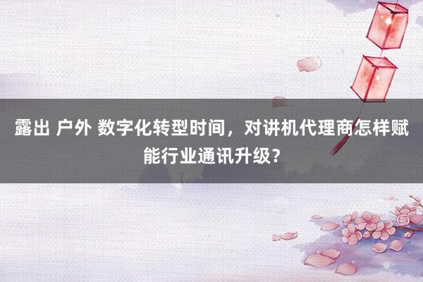 露出 户外 数字化转型时间，对讲机代理商怎样赋能行业通讯升级？