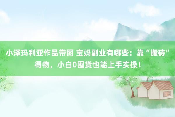 小泽玛利亚作品带图 宝妈副业有哪些：靠“搬砖”得物，小白0囤货也能上手实操！