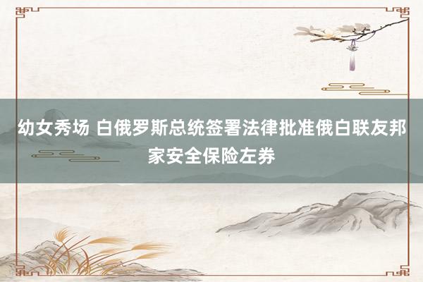 幼女秀场 白俄罗斯总统签署法律批准俄白联友邦家安全保险左券