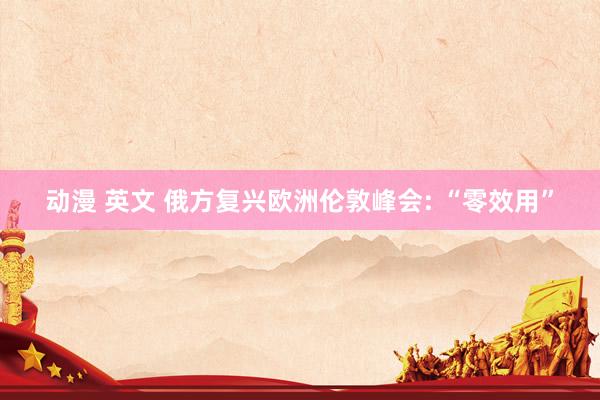 动漫 英文 俄方复兴欧洲伦敦峰会: “零效用”
