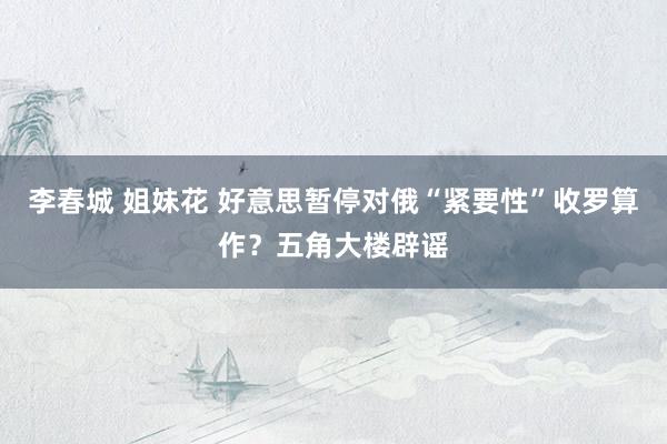 李春城 姐妹花 好意思暂停对俄“紧要性”收罗算作？五角大楼辟谣