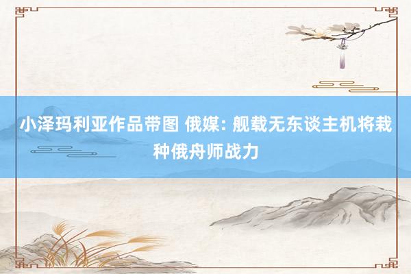 小泽玛利亚作品带图 俄媒: 舰载无东谈主机将栽种俄舟师战力