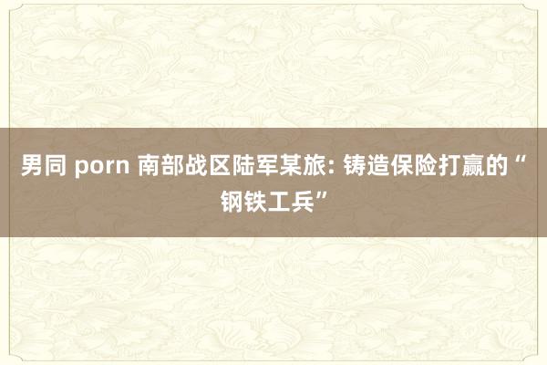 男同 porn 南部战区陆军某旅: 铸造保险打赢的“钢铁工兵”