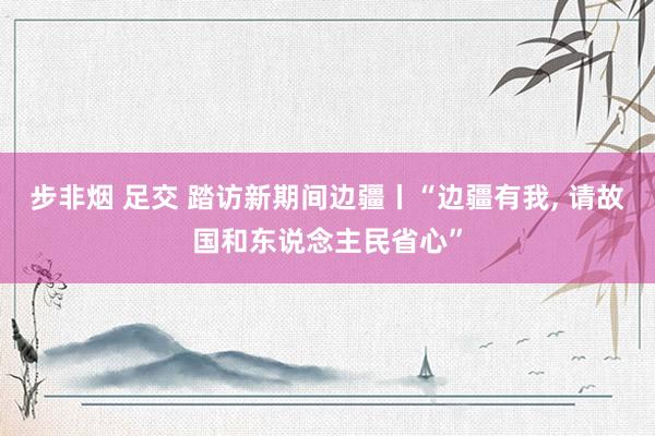 步非烟 足交 踏访新期间边疆丨“边疆有我， 请故国和东说念主民省心”