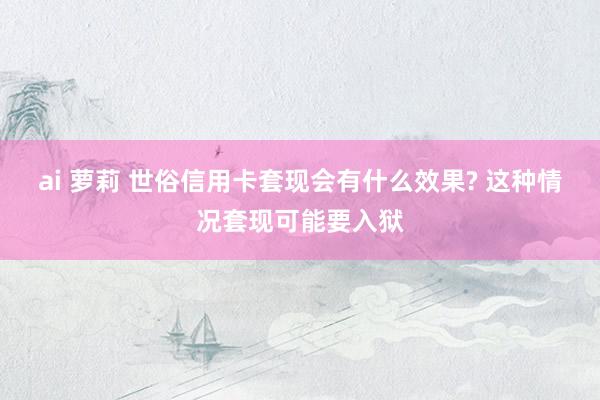 ai 萝莉 世俗信用卡套现会有什么效果? 这种情况套现可能要入狱