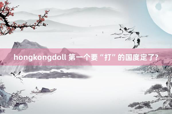 hongkongdoll 第一个要“打”的国度定了?