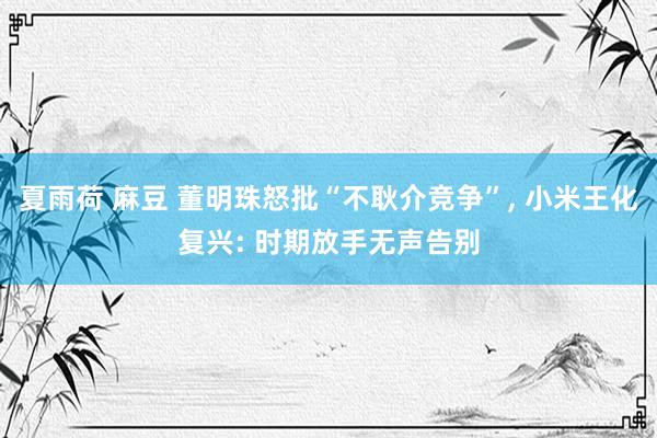 夏雨荷 麻豆 董明珠怒批“不耿介竞争”， 小米王化复兴: 时期放手无声告别