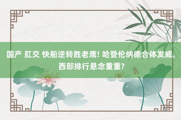 国产 肛交 快船逆转胜老鹰! 哈登伦纳德合体发威， 西部排行悬念重重?